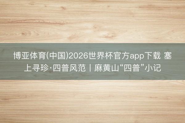博亚体育(中国)2026世界杯官方app下载 塞上寻珍·四普风范丨麻黄山“四普”小记