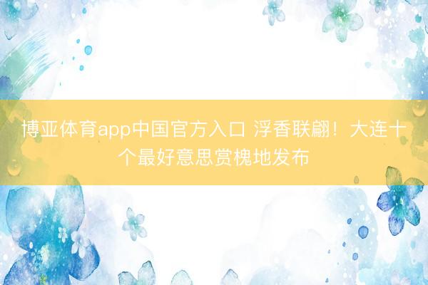 博亚体育app中国官方入口 浮香联翩！大连十个最好意思赏槐地发布