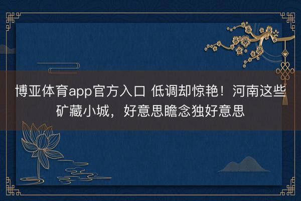 博亚体育app官方入口 低调却惊艳！河南这些矿藏小城，好意思瞻念独好意思