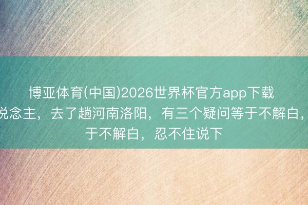 博亚体育(中国)2026世界杯官方app下载 我是太原东说念主，去了趟河南洛阳，有三个疑问等于不解白，忍不住说下