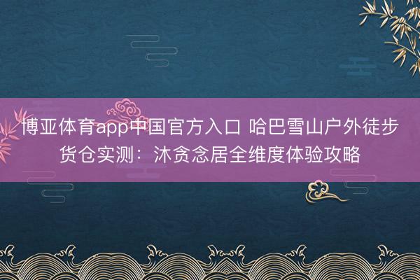 博亚体育app中国官方入口 哈巴雪山户外徒步货仓实测：沐贪念居全维度体验攻略