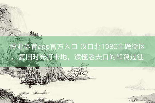 博亚体育app官方入口 汉口北1980主题街区，复旧时光打卡地，读懂老夫口的和蔼过往