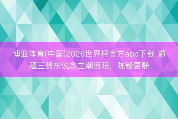 博亚体育(中国)2026世界杯官方app下载 遁藏三贤东说念主潮资阳，陈毅更静