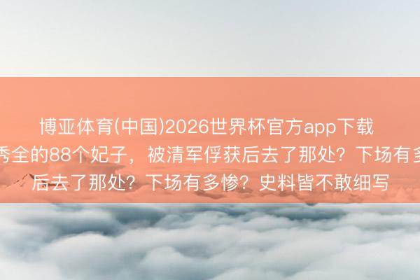 博亚体育(中国)2026世界杯官方app下载 太平天堂沦一火，洪秀全的88个妃子，被清军俘获后去了那处？下场有多惨？史料皆不敢细写