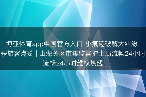 博亚体育app中国官方入口 小痕迹破解大纠纷 暖心维权获旅客点赞 | 山海关区市集监督护士局流畅24小时维权热线