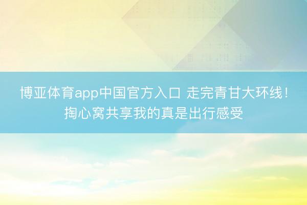 博亚体育app中国官方入口 走完青甘大环线！掏心窝共享我的真是出行感受