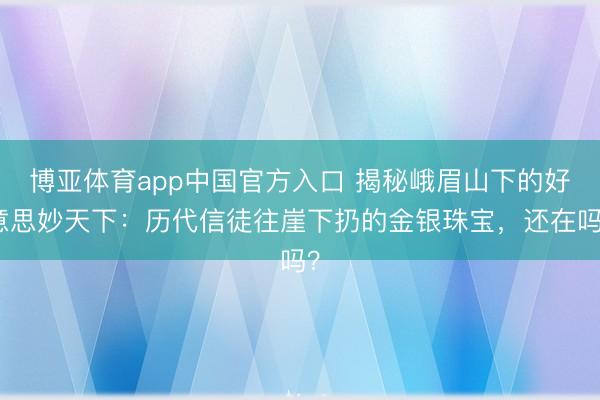 博亚体育app中国官方入口 揭秘峨眉山下的好意思妙天下：历代信徒往崖下扔的金银珠宝，还在吗？