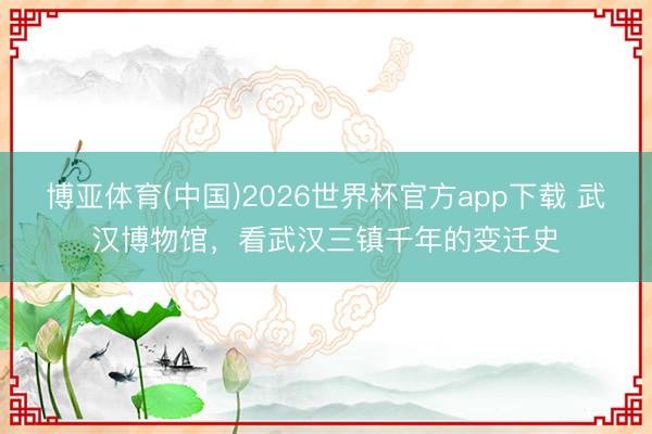 博亚体育(中国)2026世界杯官方app下载 武汉博物馆，看武汉三镇千年的变迁史
