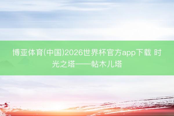 博亚体育(中国)2026世界杯官方app下载 时光之塔——帖木儿塔