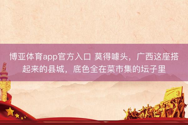 博亚体育app官方入口 莫得噱头，广西这座搭起来的县城，底色全在菜市集的坛子里