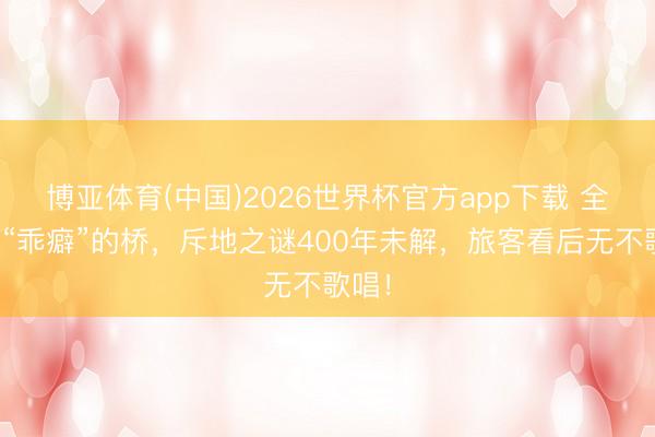博亚体育(中国)2026世界杯官方app下载 全国最“乖癖”的桥，斥地之谜400年未解，旅客看后无不歌唱！