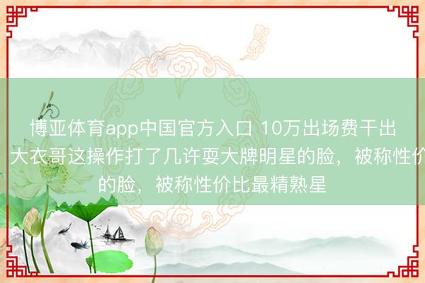 博亚体育app中国官方入口 10万出场费干出100万排场？大衣哥这操作打了几许耍大牌明星的脸，被称性价比最精熟星