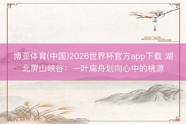 博亚体育(中国)2026世界杯官方app下载 湖北屏山峡谷：一叶扁舟划向心中的桃源