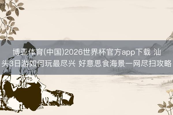 博亚体育(中国)2026世界杯官方app下载 汕头3日游如何玩最尽兴 好意思食海景一网尽扫攻略