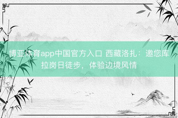 博亚体育app中国官方入口 西藏洛扎：邀您库拉岗日徒步，体验边境风情