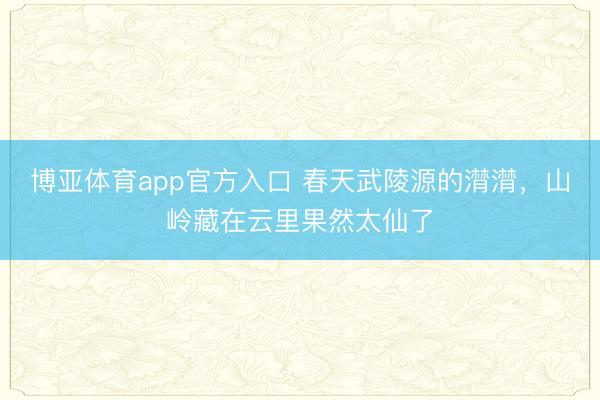 博亚体育app官方入口 春天武陵源的潸潸，山岭藏在云里果然太仙了