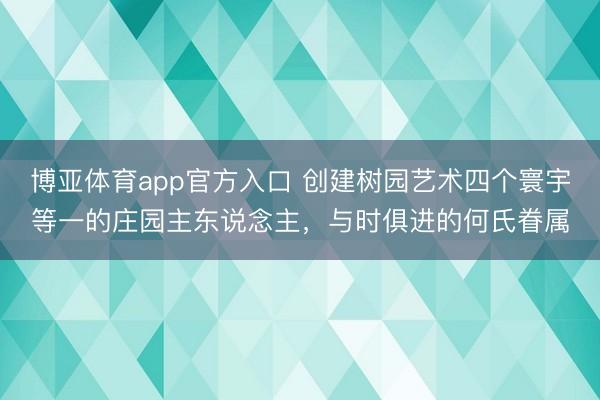 博亚体育app官方入口 创建树园艺术四个寰宇等一的庄园主东说念主，与时俱进的何氏眷属