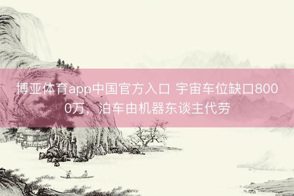 博亚体育app中国官方入口 宇宙车位缺口8000万，泊车由机器东谈主代劳