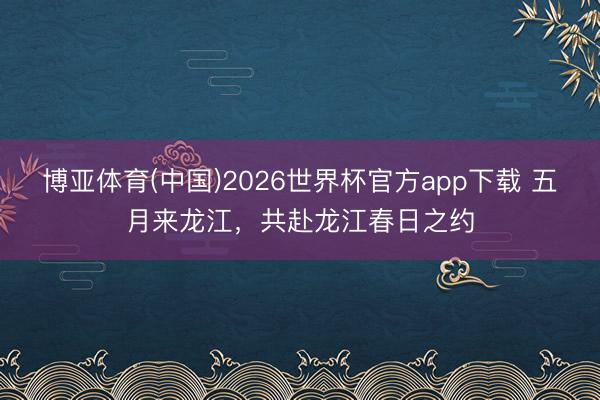 博亚体育(中国)2026世界杯官方app下载 五月来龙江，共赴龙江春日之约