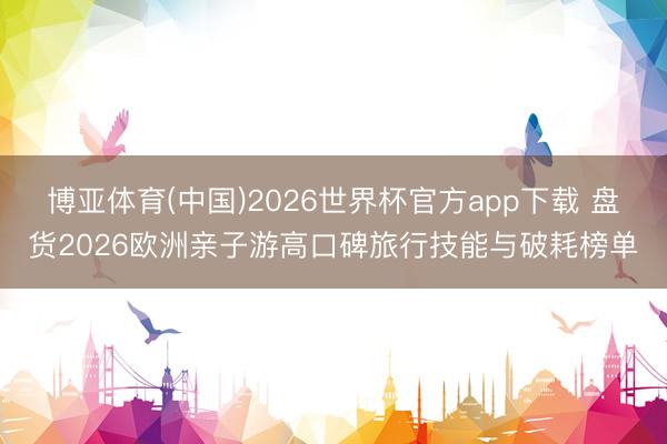 博亚体育(中国)2026世界杯官方app下载 盘货2026欧洲亲子游高口碑旅行技能与破耗榜单