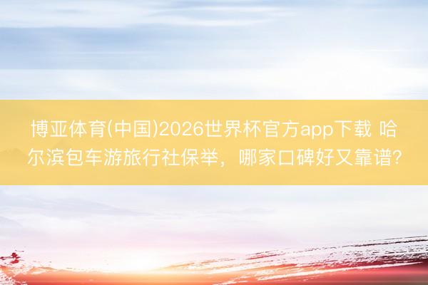 博亚体育(中国)2026世界杯官方app下载 哈尔滨包车游旅行社保举，哪家口碑好又靠谱？