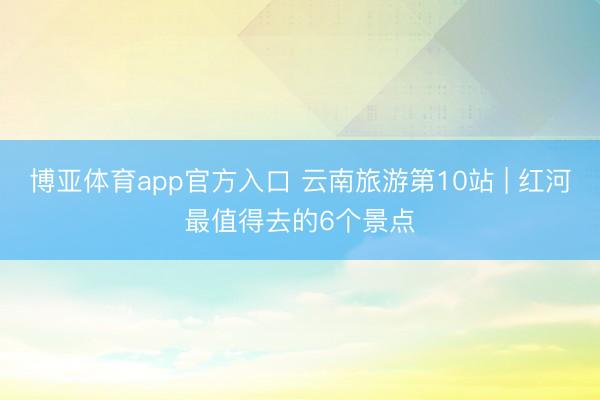 博亚体育app官方入口 云南旅游第10站 | 红河最值得去的6个景点️