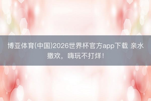 博亚体育(中国)2026世界杯官方app下载 亲水撒欢，嗨玩不打烊！