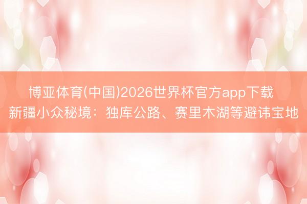 博亚体育(中国)2026世界杯官方app下载 新疆小众秘境：独库公路、赛里木湖等避讳宝地