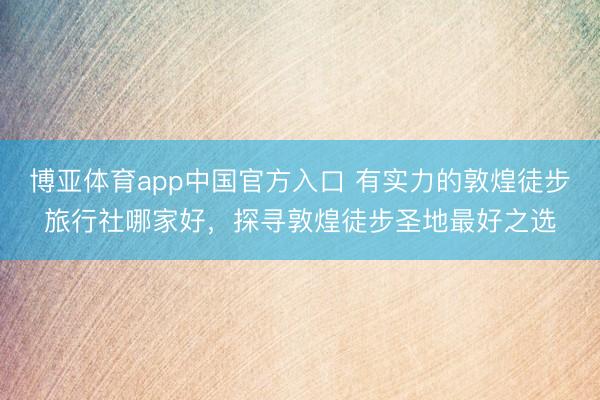 博亚体育app中国官方入口 有实力的敦煌徒步旅行社哪家好，探寻敦煌徒步圣地最好之选