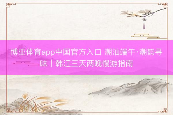 博亚体育app中国官方入口 潮汕端午·潮韵寻味｜韩江三天两晚慢游指南