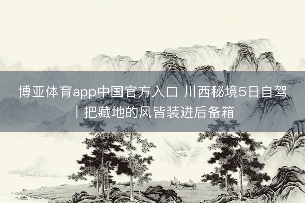 博亚体育app中国官方入口 川西秘境5日自驾｜把藏地的风皆装进后备箱