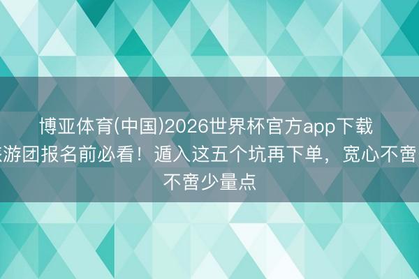 博亚体育(中国)2026世界杯官方app下载 庐山旅游团报名前必看！遁入这五个坑再下单，宽心不啻少量点