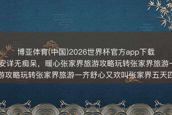 博亚体育(中国)2026世界杯官方app下载 闺蜜合股旅行主打松驰安详无痴呆，暖心张家界旅游攻略玩转张家界旅游一齐舒心又欢叫张家界五天四晚
