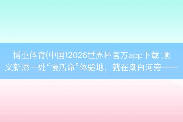 博亚体育(中国)2026世界杯官方app下载 顺义新添一处“慢活命”体验地，就在潮白河旁——