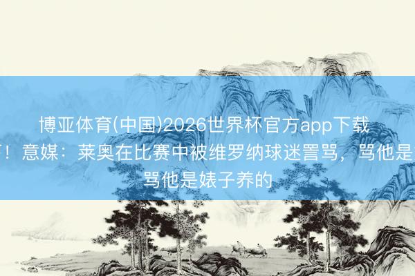 博亚体育(中国)2026世界杯官方app下载 训诲低下！意媒：莱奥在比赛中被维罗纳球迷詈骂，骂他是婊子养的