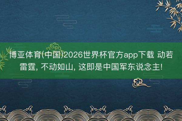 博亚体育(中国)2026世界杯官方app下载 动若雷霆， 不动如山， 这即是中国军东说念主!