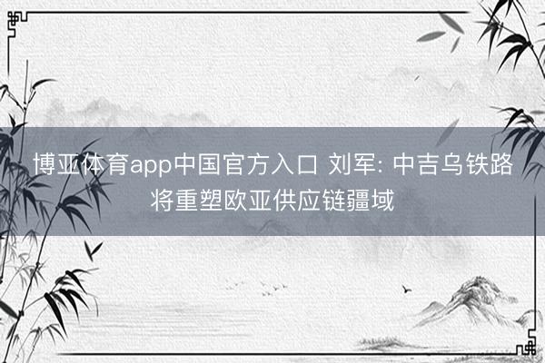 博亚体育app中国官方入口 刘军: 中吉乌铁路将重塑欧亚供应链疆域