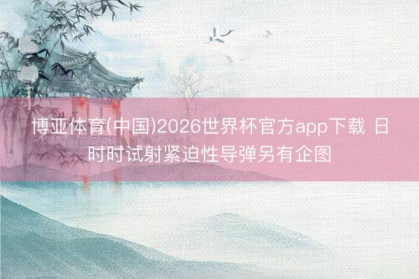 博亚体育(中国)2026世界杯官方app下载 日时时试射紧迫性导弹另有企图
