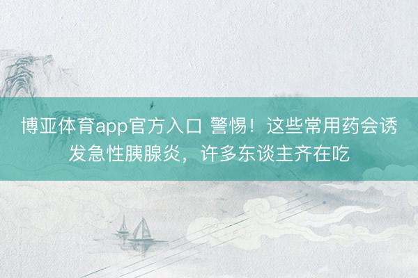 博亚体育app官方入口 警惕！这些常用药会诱发急性胰腺炎，许多东谈主齐在吃
