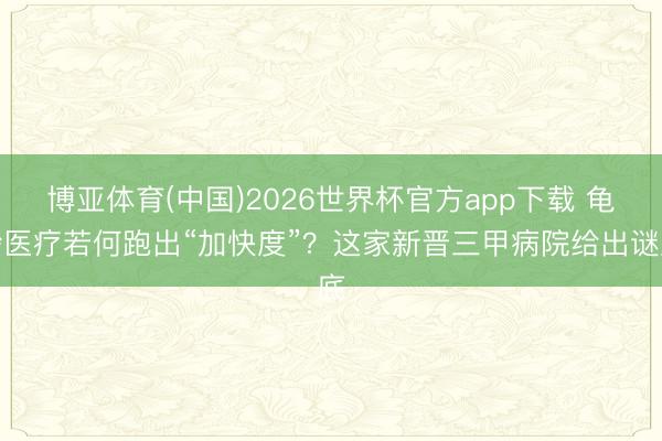博亚体育(中国)2026世界杯官方app下载 龟龄医疗若何跑出“加快度”？这家新晋三甲病院给出谜底