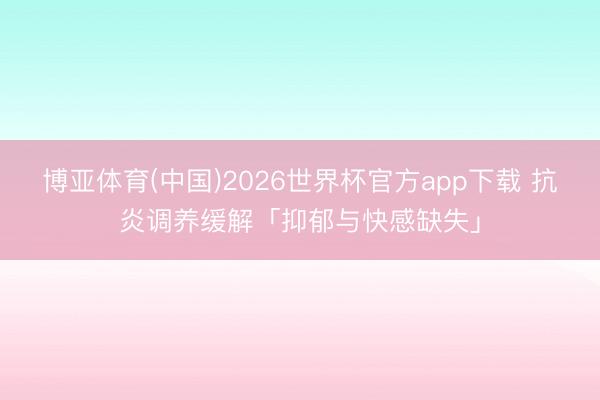 博亚体育(中国)2026世界杯官方app下载 抗炎调养缓解「抑郁与快感缺失」