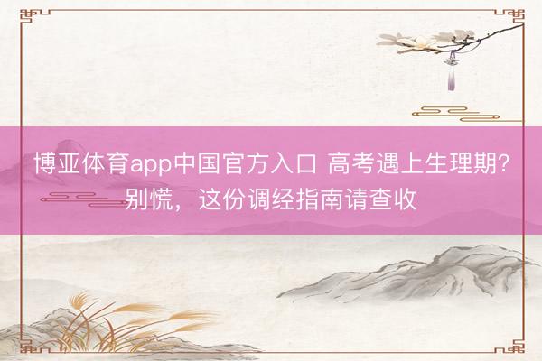 博亚体育app中国官方入口 高考遇上生理期？别慌，这份调经指南请查收