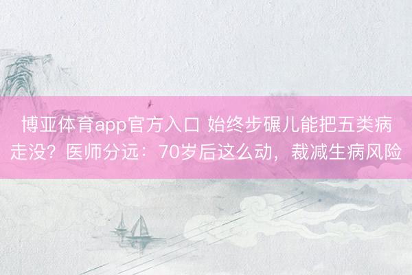 博亚体育app官方入口 始终步碾儿能把五类病走没？医师分远：70岁后这么动，裁减生病风险