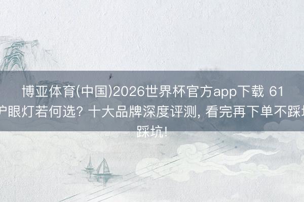 博亚体育(中国)2026世界杯官方app下载 618护眼灯若何选? 十大品牌深度评测， 看完再下单不踩坑!