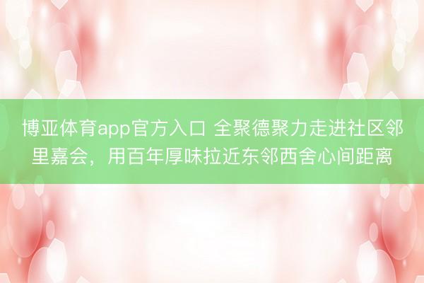 博亚体育app官方入口 全聚德聚力走进社区邻里嘉会，用百年厚味拉近东邻西舍心间距离