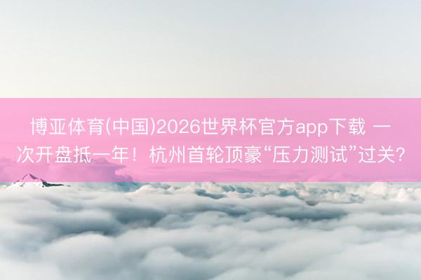 博亚体育(中国)2026世界杯官方app下载 一次开盘抵一年！杭州首轮顶豪“压力测试”过关？