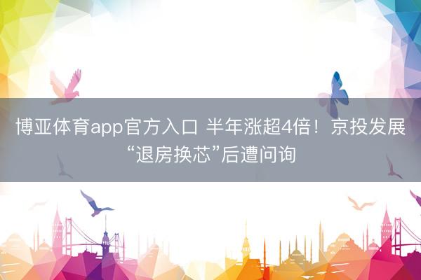 博亚体育app官方入口 半年涨超4倍！京投发展“退房换芯”后遭问询