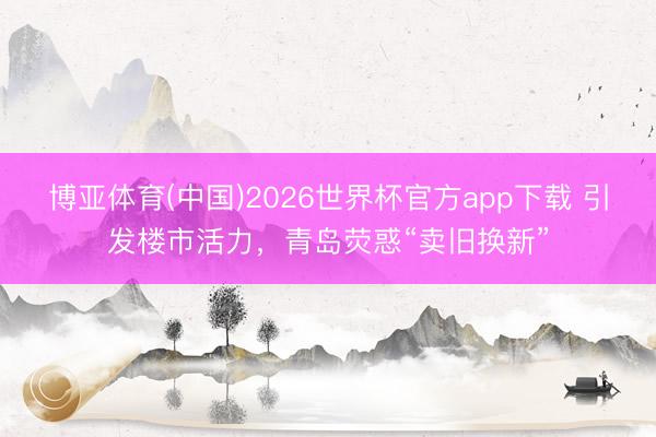 博亚体育(中国)2026世界杯官方app下载 引发楼市活力，青岛荧惑“卖旧换新”