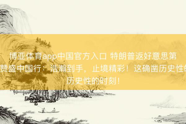 博亚体育app中国官方入口 特朗普返好意思第一时辰赞盛中国行：浩瀚到手，止境精彩！这确凿历史性的时刻！