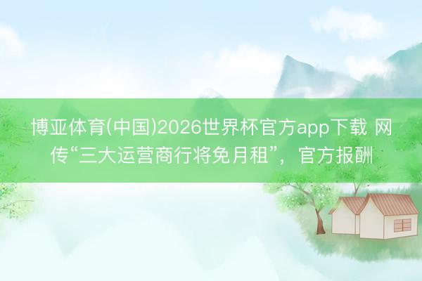 博亚体育(中国)2026世界杯官方app下载 网传“三大运营商行将免月租”，官方报酬